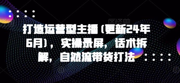 打造运营型主播(更新24年11月)，实操录屏，话术拆解，自然流带货打法-DE云网创